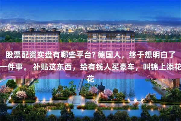 股票配资实盘有哪些平台? 德国人，终于想明白了一件事。 补贴这东西，给有钱人买豪车，叫锦上添花