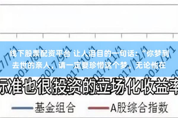 线下股票配资平台 让人泪目的一句话: “你梦到去世的亲人，请一定要珍惜这个梦。无论他在