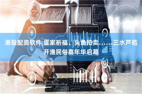 港股配资软件 疍家祈福、头鱼拍卖……三水芦苞开渔民俗嘉年华启幕