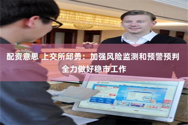 配资意思 上交所邱勇：加强风险监测和预警预判 全力做好稳市工作