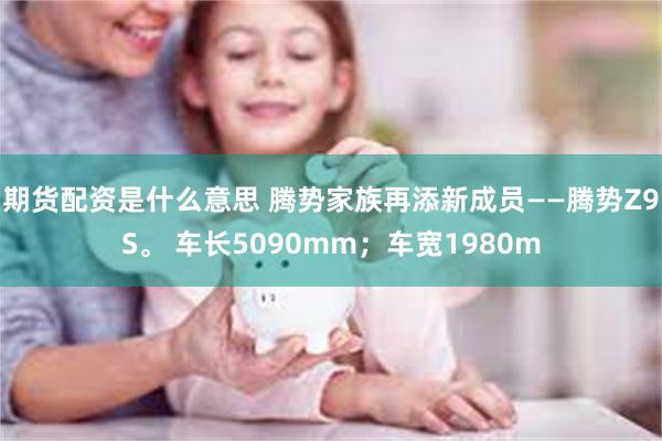 期货配资是什么意思 腾势家族再添新成员——腾势Z9S。 车长5090mm；车宽1980m
