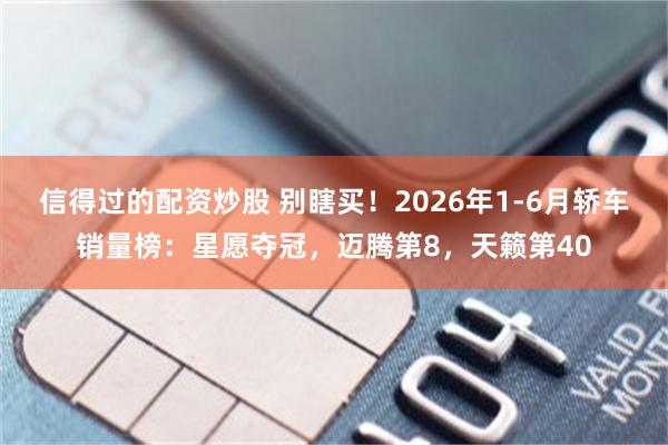 信得过的配资炒股 别瞎买！2026年1-6月轿车销量榜：星愿夺冠，迈腾第8，天籁第40
