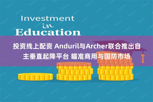 投资线上配资 Anduril与Archer联合推出自主垂直起降平台 瞄准商用与国防市场