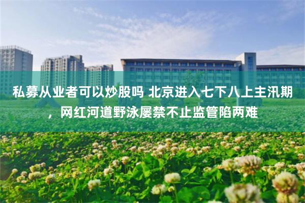 私募从业者可以炒股吗 北京进入七下八上主汛期，网红河道野泳屡禁不止监管陷两难