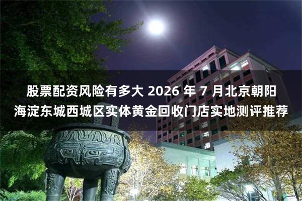 股票配资风险有多大 2026 年 7 月北京朝阳海淀东城西城区实体黄金回收门店实地测评推荐