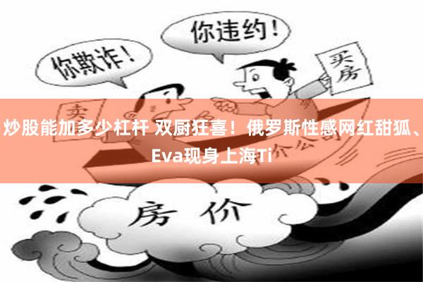 炒股能加多少杠杆 双厨狂喜！俄罗斯性感网红甜狐、Eva现身上海Ti