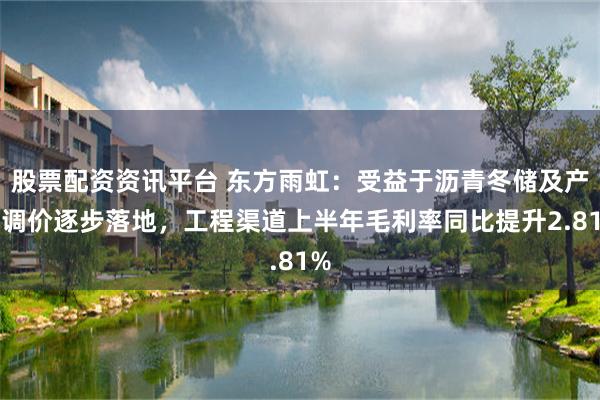 股票配资资讯平台 东方雨虹：受益于沥青冬储及产品调价逐步落地，工程渠道上半年毛利率同比提升2.81%