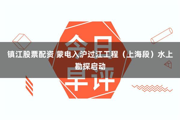 镇江股票配资 蒙电入沪过江工程（上海段）水上勘探启动