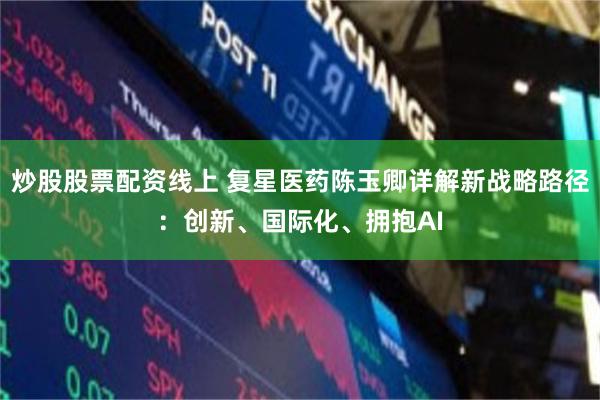 炒股股票配资线上 复星医药陈玉卿详解新战略路径：创新、国际化、拥抱AI