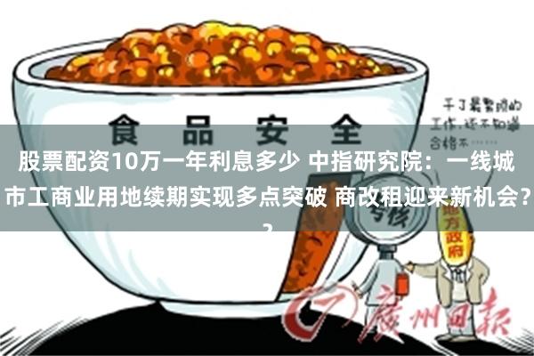 股票配资10万一年利息多少 中指研究院：一线城市工商业用地续期实现多点突破 商改租迎来新机会？