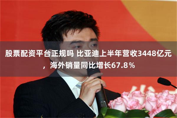 股票配资平台正规吗 比亚迪上半年营收3448亿元，海外销量同比增长67.8％
