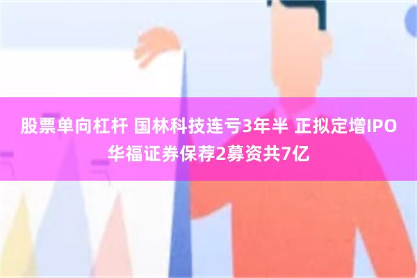 股票单向杠杆 国林科技连亏3年半 正拟定增IPO华福证券保荐2募资共7亿