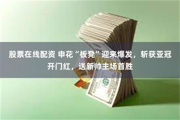股票在线配资 申花“板凳”迎来爆发，斩获亚冠开门红，送新帅主场首胜