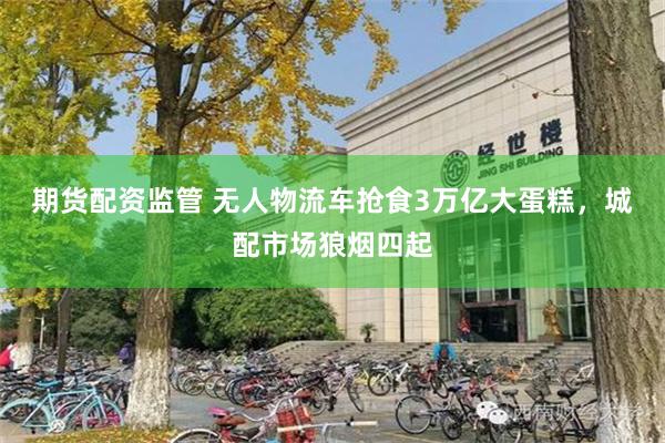 期货配资监管 无人物流车抢食3万亿大蛋糕，城配市场狼烟四起