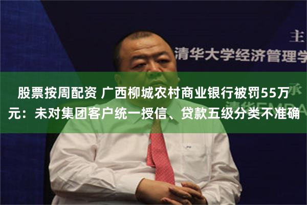 股票按周配资 广西柳城农村商业银行被罚55万元：未对集团客户统一授信、贷款五级分类不准确